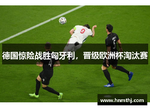德国惊险战胜匈牙利，晋级欧洲杯淘汰赛